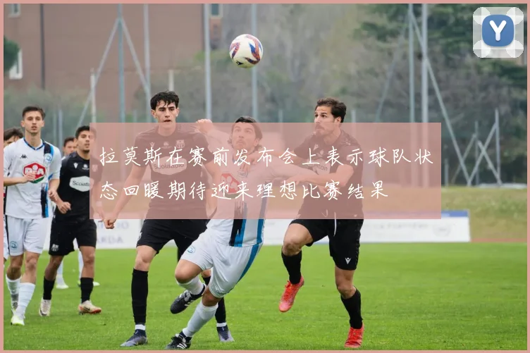 拉莫斯在赛前发布会上表示球队状态回暖期待迎来理想比赛结果