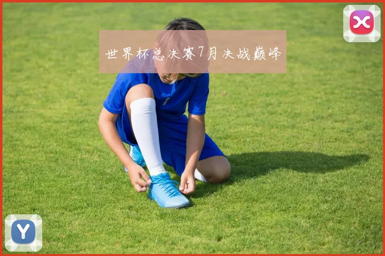 世界杯总决赛7月决战巅峰