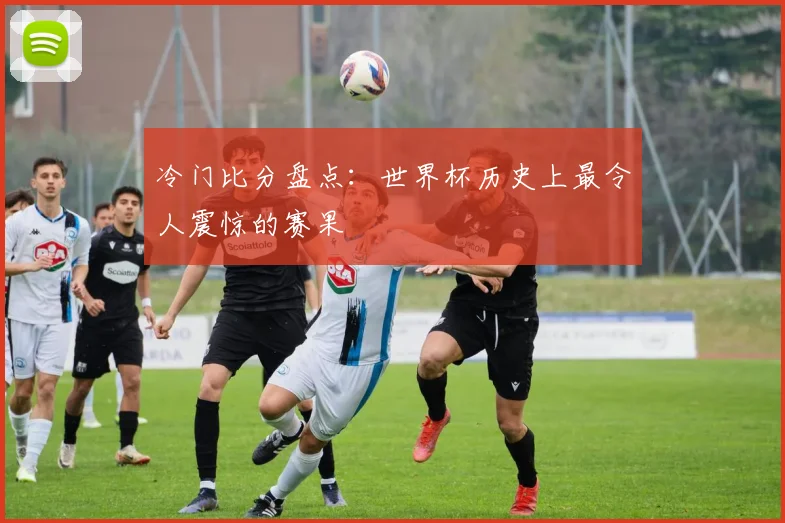 冷门比分盘点:世界杯历史上最令人震惊的赛果
