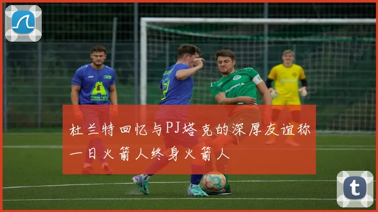 杜兰特回忆与PJ塔克的深厚友谊称一日火箭人终身火箭人