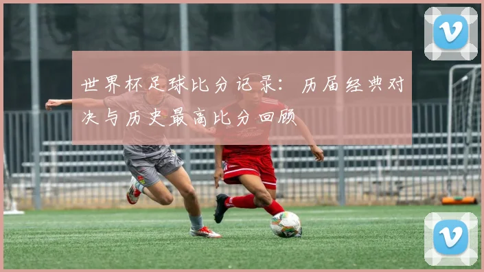 世界杯足球比分记录:历届经典对决与历史最高比分回顾