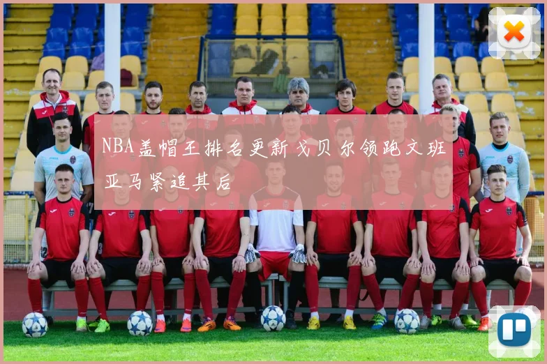 NBA盖帽王排名更新戈贝尔领跑文班亚马紧追其后