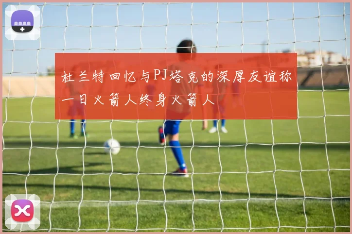 杜兰特回忆与PJ塔克的深厚友谊称一日火箭人终身火箭人