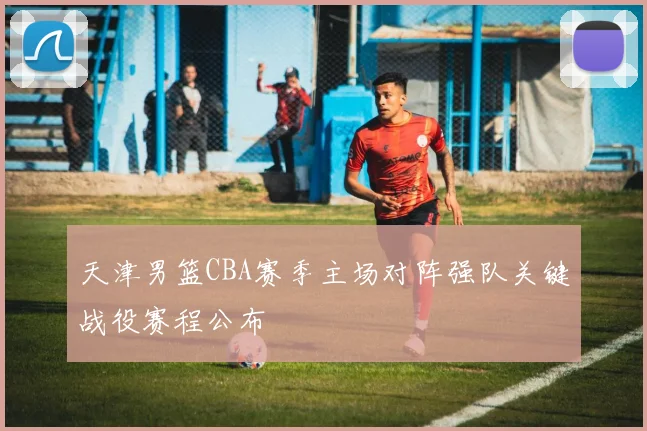 天津男篮CBA赛季主场对阵强队关键战役赛程公布