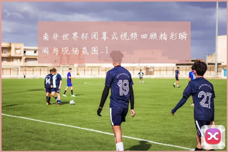 南非世界杯闭幕式视频回顾精彩瞬间与现场氛围_1
