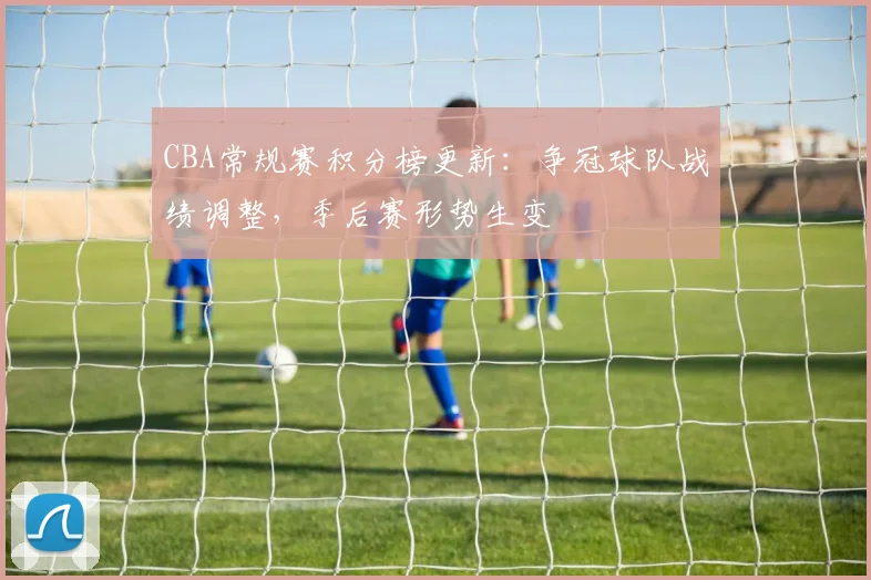 CBA常规赛积分榜更新:争冠球队战绩调整,季后赛形势生变