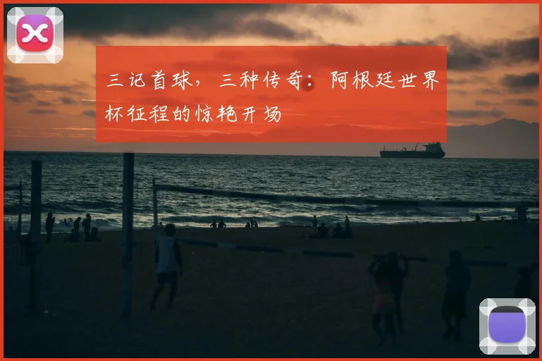 三记首球,三种传奇:阿根廷世界杯征程的惊艳开场