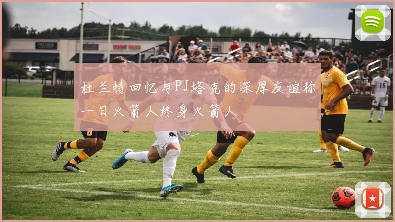 杜兰特回忆与PJ塔克的深厚友谊称一日火箭人终身火箭人