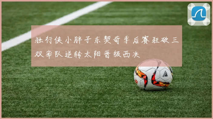 独行侠小胖子东契奇季后赛狂砍三双率队逆转太阳晋级西决