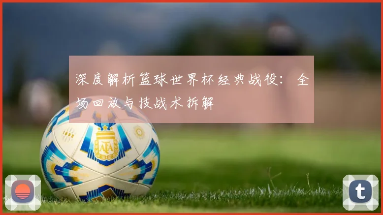 深度解析篮球世界杯经典战役:全场回放与技战术拆解