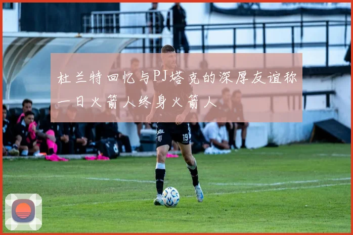 杜兰特回忆与PJ塔克的深厚友谊称一日火箭人终身火箭人