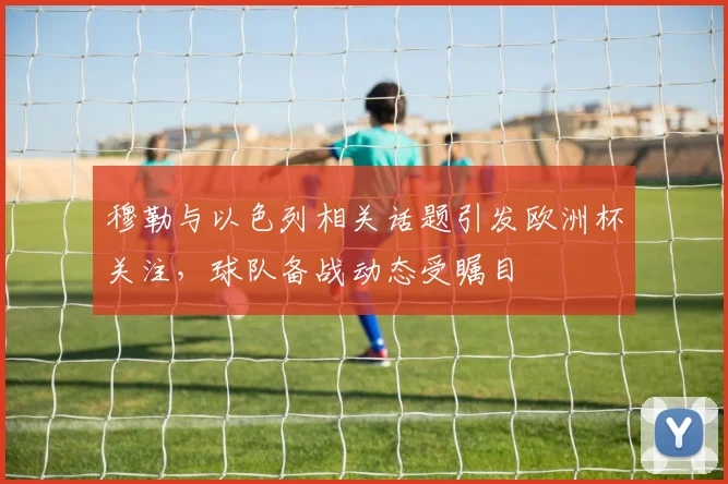 穆勒与以色列相关话题引发欧洲杯关注，球队备战动态受瞩目