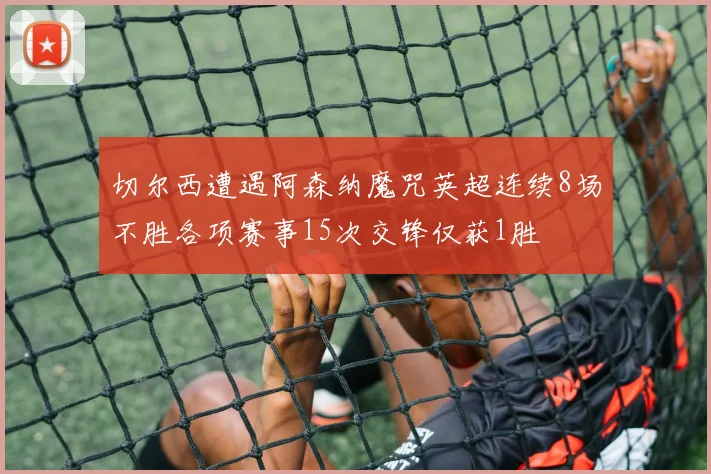 切尔西遭遇阿森纳魔咒英超连续8场不胜各项赛事15次交锋仅获1胜