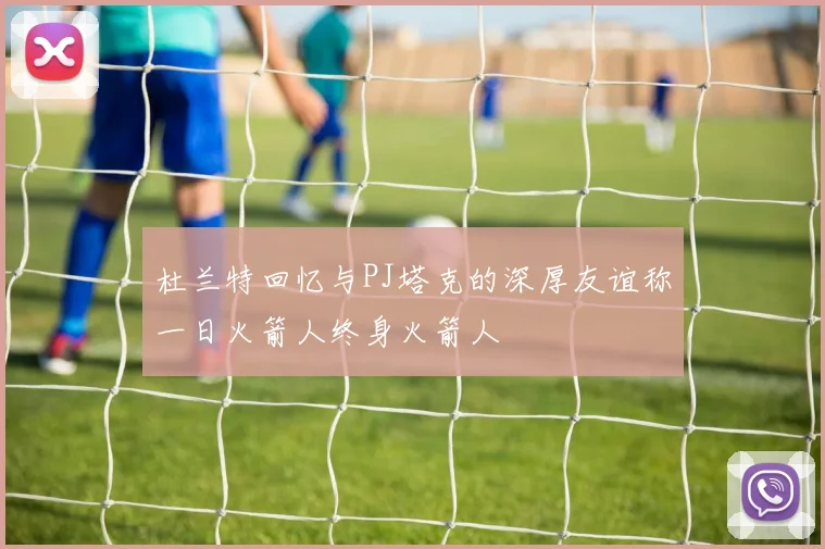 杜兰特回忆与PJ塔克的深厚友谊称一日火箭人终身火箭人