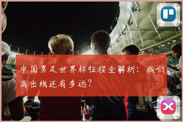 中国男足世界杯征程全解析：我们离出线还有多远？