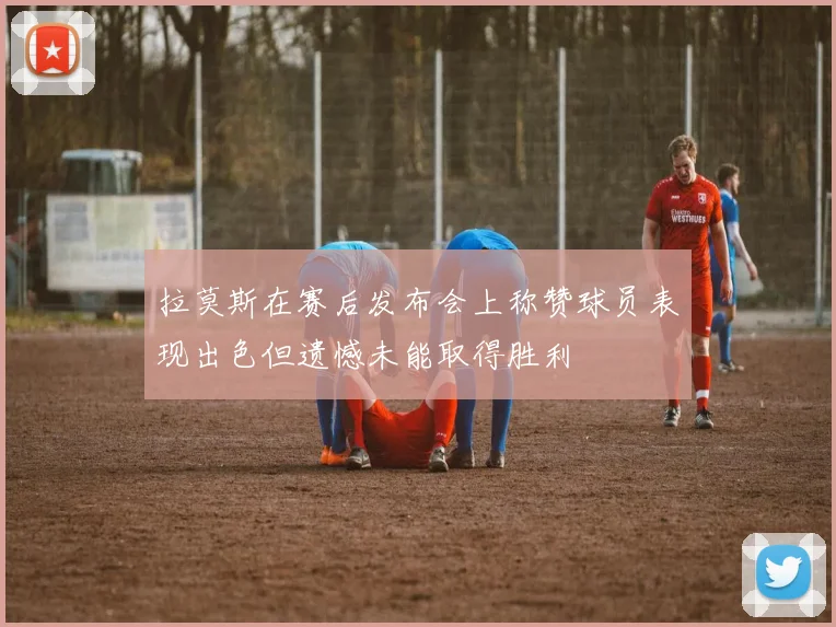拉莫斯在赛后发布会上称赞球员表现出色但遗憾未能取得胜利