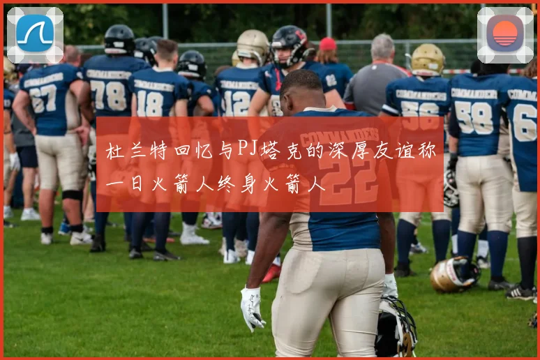 杜兰特回忆与PJ塔克的深厚友谊称一日火箭人终身火箭人