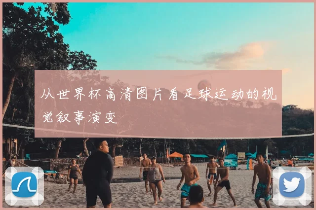 从世界杯高清图片看足球运动的视觉叙事演变