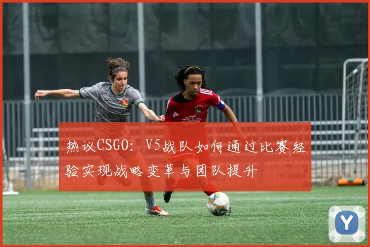 热议CSGO：V5战队如何通过比赛经验实现战略变革与团队提升