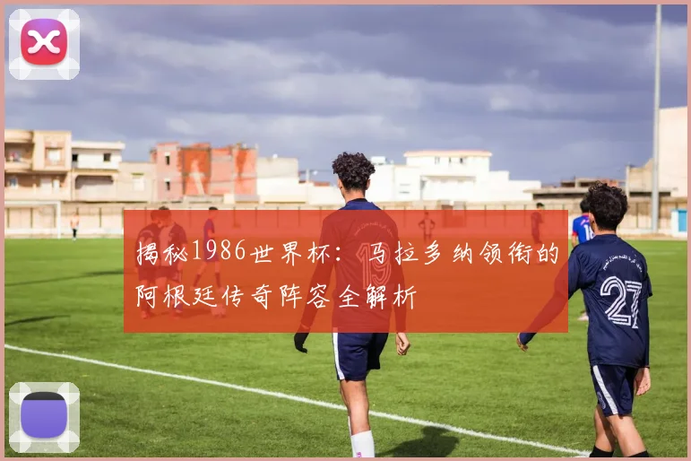 揭秘1986世界杯：马拉多纳领衔的阿根廷传奇阵容全解析