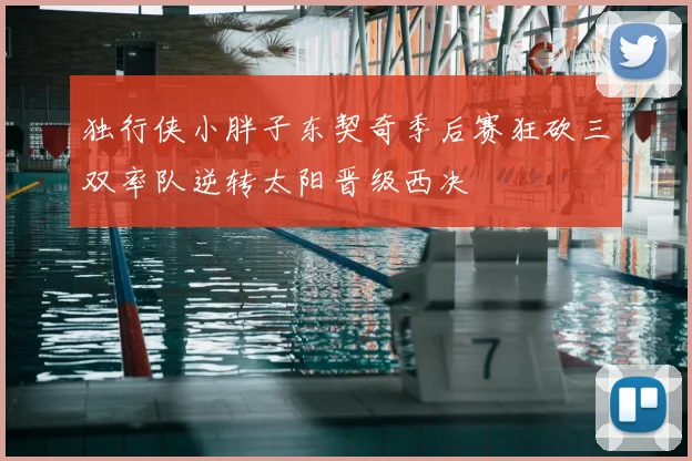 独行侠小胖子东契奇季后赛狂砍三双率队逆转太阳晋级西决