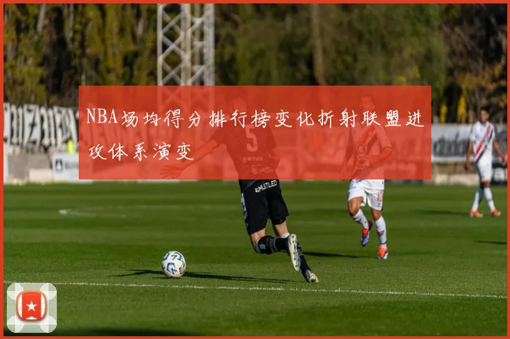 NBA场均得分排行榜变化折射联盟进攻体系演变