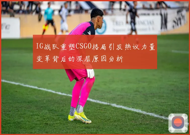 IG战队重塑CSGO格局引发热议力量变革背后的深层原因分析