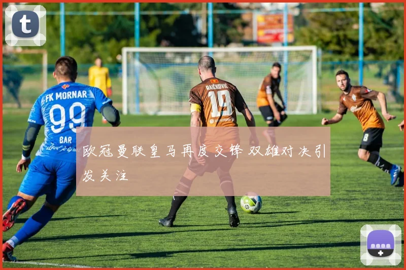 欧冠曼联皇马再度交锋 双雄对决引发关注