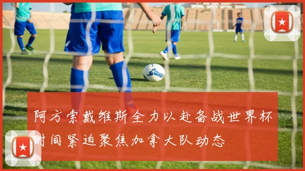 阿方索戴维斯全力以赴备战世界杯时间紧迫聚焦加拿大队动态