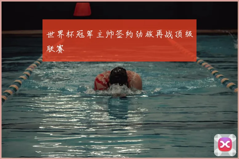世界杯冠军主帅签约劲旅再战顶级联赛