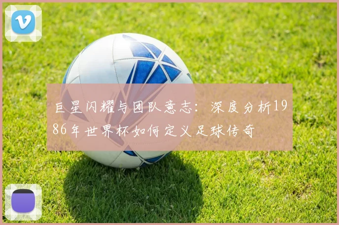 巨星闪耀与团队意志：深度分析1986年世界杯如何定义足球传奇