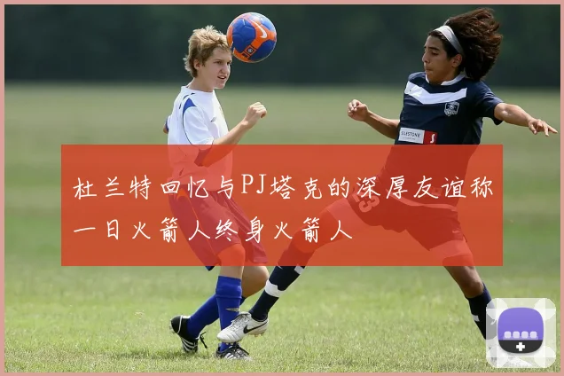 杜兰特回忆与PJ塔克的深厚友谊称一日火箭人终身火箭人