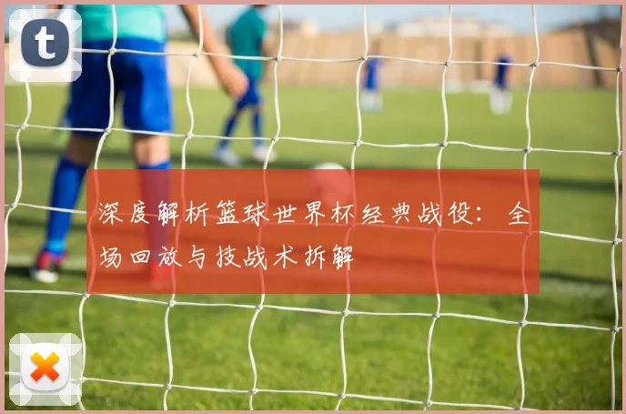 深度解析篮球世界杯经典战役:全场回放与技战术拆解