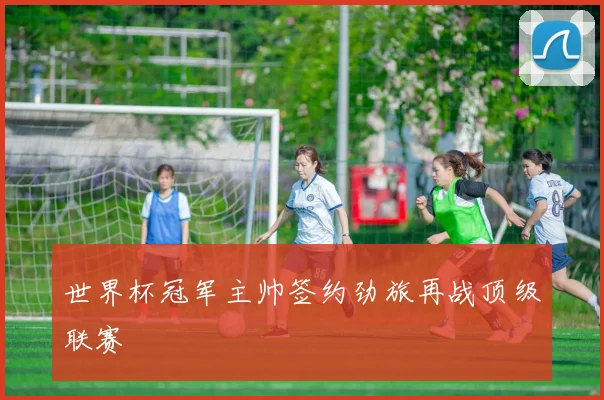 世界杯冠军主帅签约劲旅再战顶级联赛