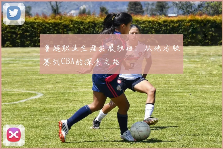 鲁超职业生涯发展轨迹：从地方联赛到CBA的探索之路