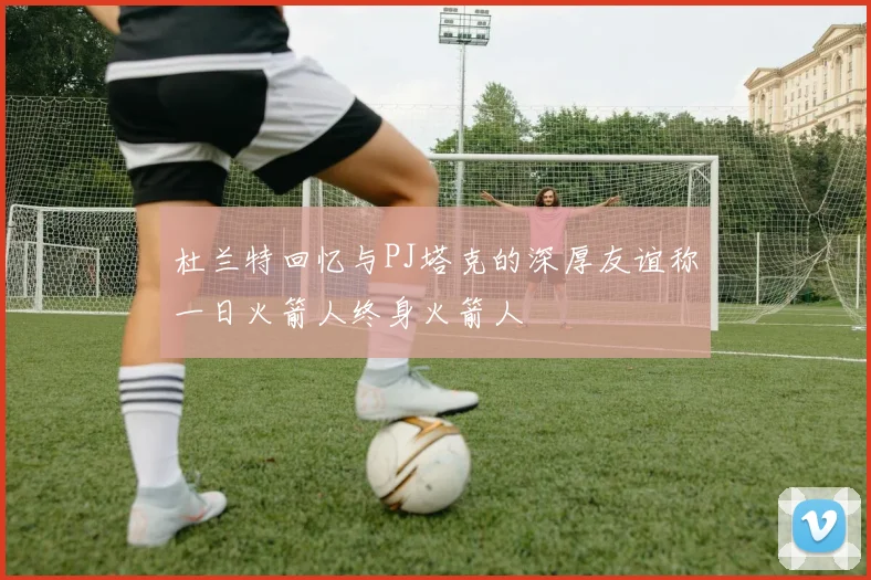 杜兰特回忆与PJ塔克的深厚友谊称一日火箭人终身火箭人
