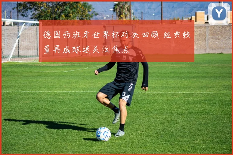 德国西班牙世界杯对决回顾 经典较量再成球迷关注焦点