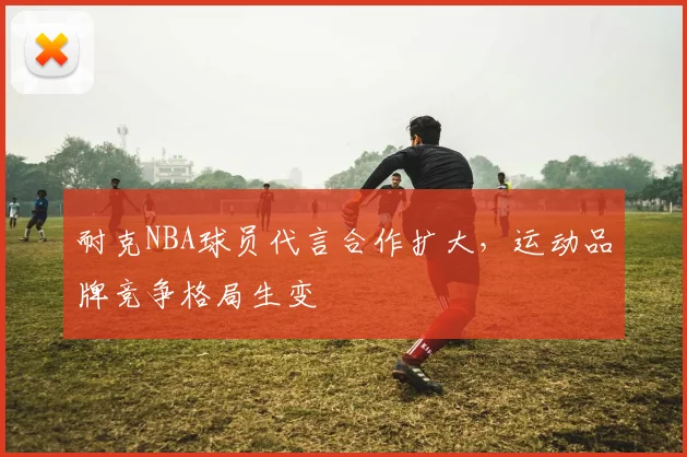 耐克NBA球员代言合作扩大,运动品牌竞争格局生变
