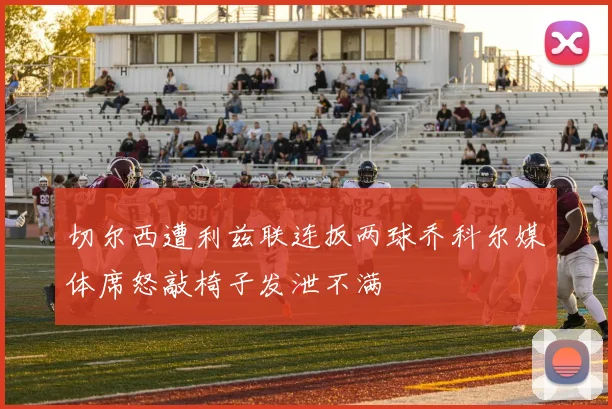 切尔西遭利兹联连扳两球乔科尔媒体席怒敲椅子发泄不满