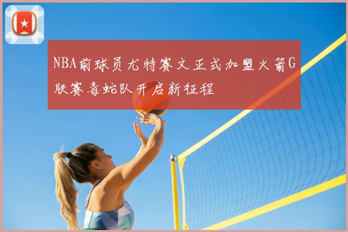 NBA前球员尤特赛文正式加盟火箭G联赛毒蛇队开启新征程