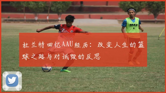 杜兰特回忆AAU经历:改变人生的篮球之路与对诋毁的反思