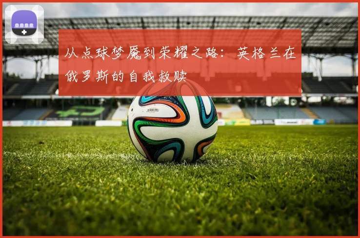 从点球梦魇到荣耀之路：英格兰在俄罗斯的自我救赎