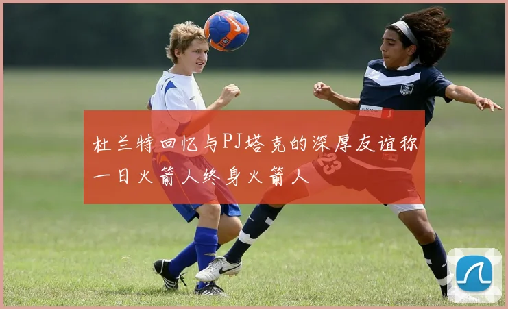 杜兰特回忆与PJ塔克的深厚友谊称一日火箭人终身火箭人
