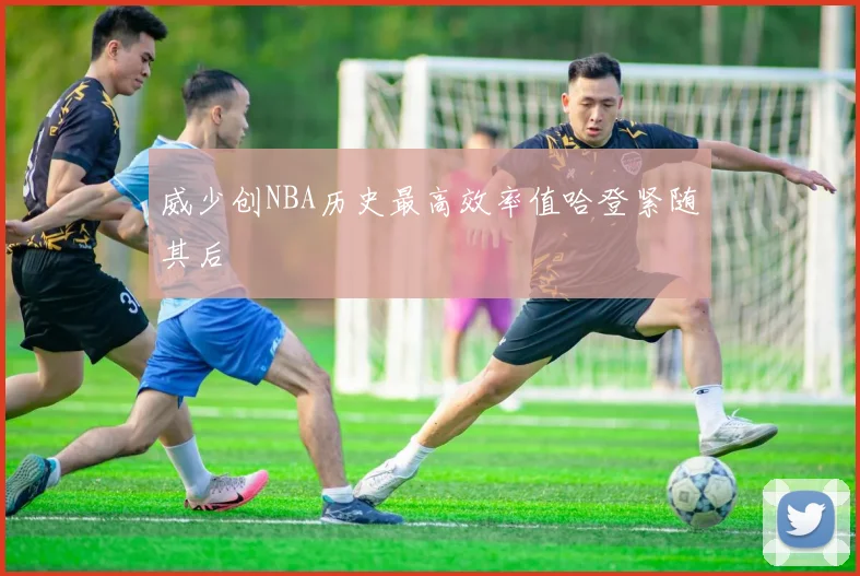 威少创NBA历史最高效率值哈登紧随其后
