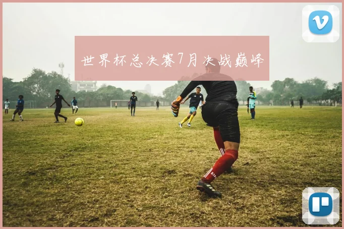 世界杯总决赛7月决战巅峰
