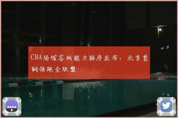 CBA场馆容纳能力排序发布，北京首钢领跑全联盟