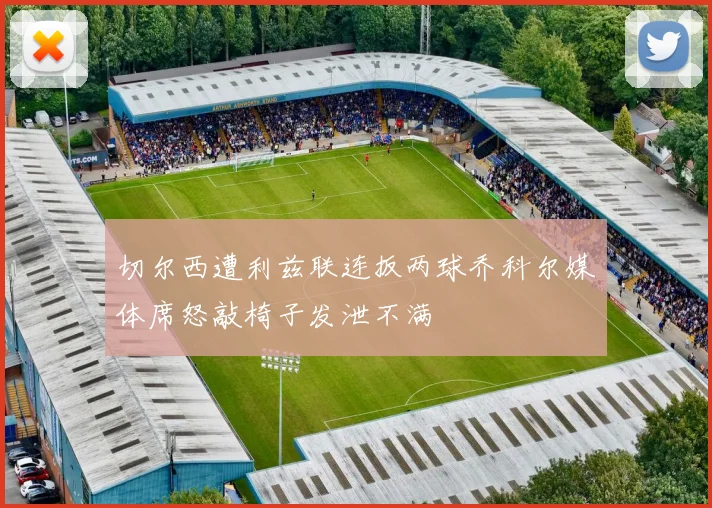 切尔西遭利兹联连扳两球乔科尔媒体席怒敲椅子发泄不满