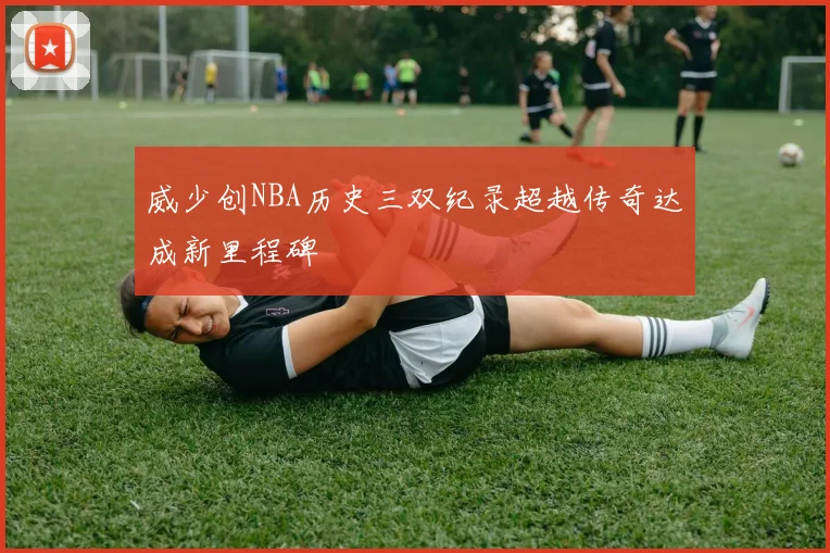 威少创NBA历史三双纪录超越传奇达成新里程碑
