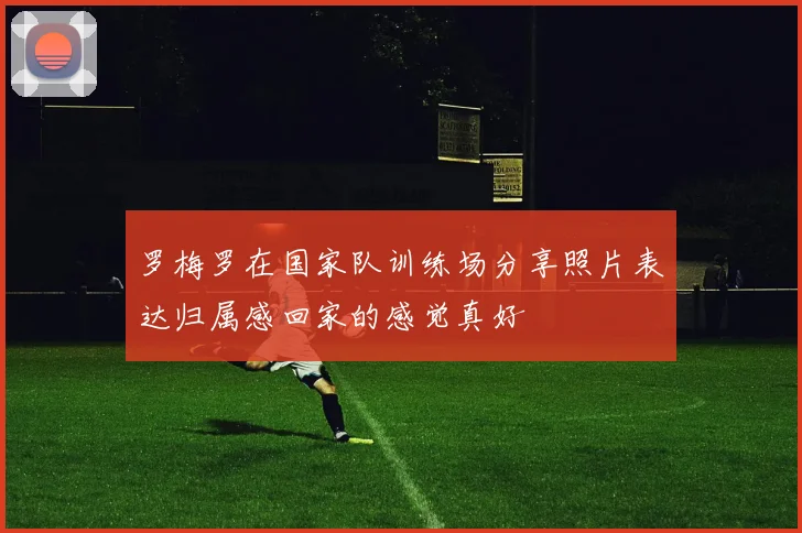 罗梅罗在国家队训练场分享照片表达归属感回家的感觉真好
