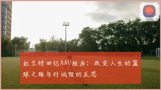 杜兰特回忆AAU经历:改变人生的篮球之路与对诋毁的反思